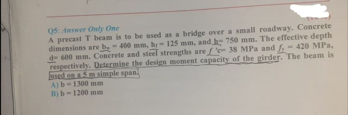 Q5: Answer Only One
A precast T beam is to be used as a bridge over a small roadway. Concrete
dimensions are bw= 400 mm, hf 125 mm, and h= 750 mm. The effective depth
d= 600 mm. Concrete and steel strengths are f 'c= 38 MPa and fy = 420 MPa,
respectively. Determine the design moment capacity of the girder. The beam is
used on a 5 m simple span.
A) b = 1300 mm
B) b = 1200 mm
%3D
%3D
%3D
%3D
%3D
