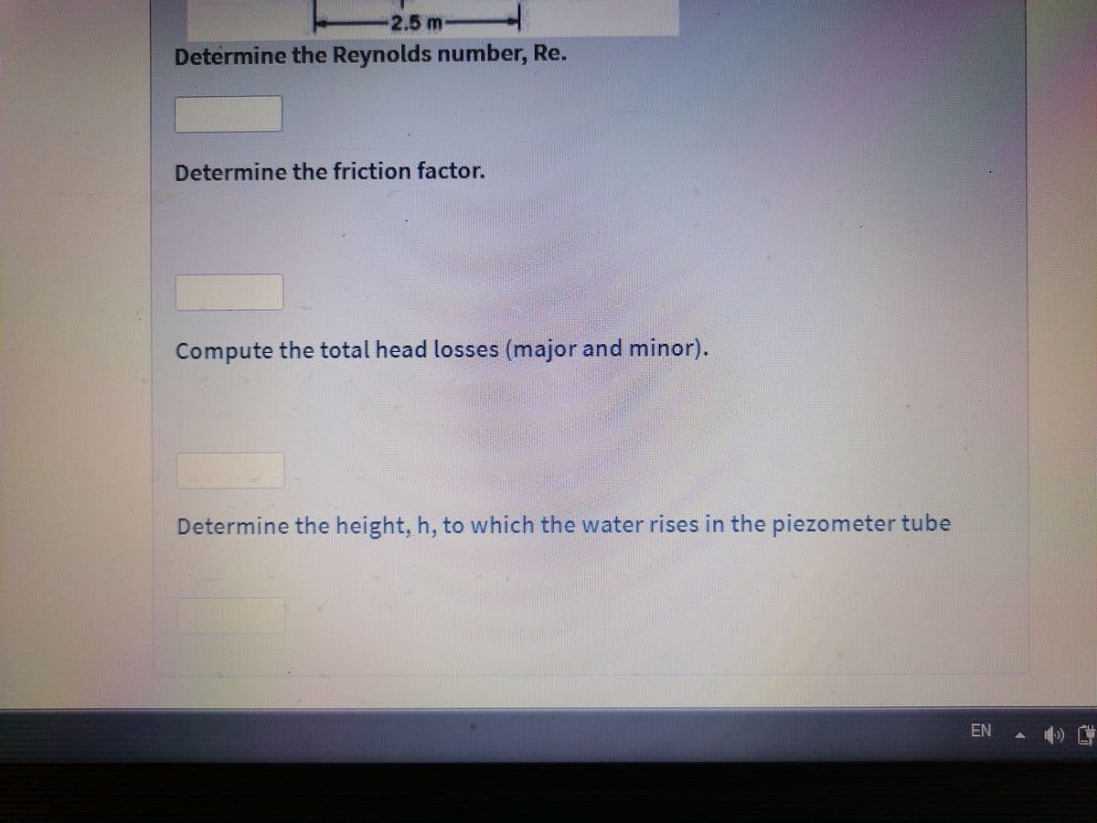 -2.5m
Determine the Reynolds number, Re.
Determine the friction factor.
Compute the total head losses (major and minor).
Determine the height, h, to which the water rises in the piezometer tube
EN
