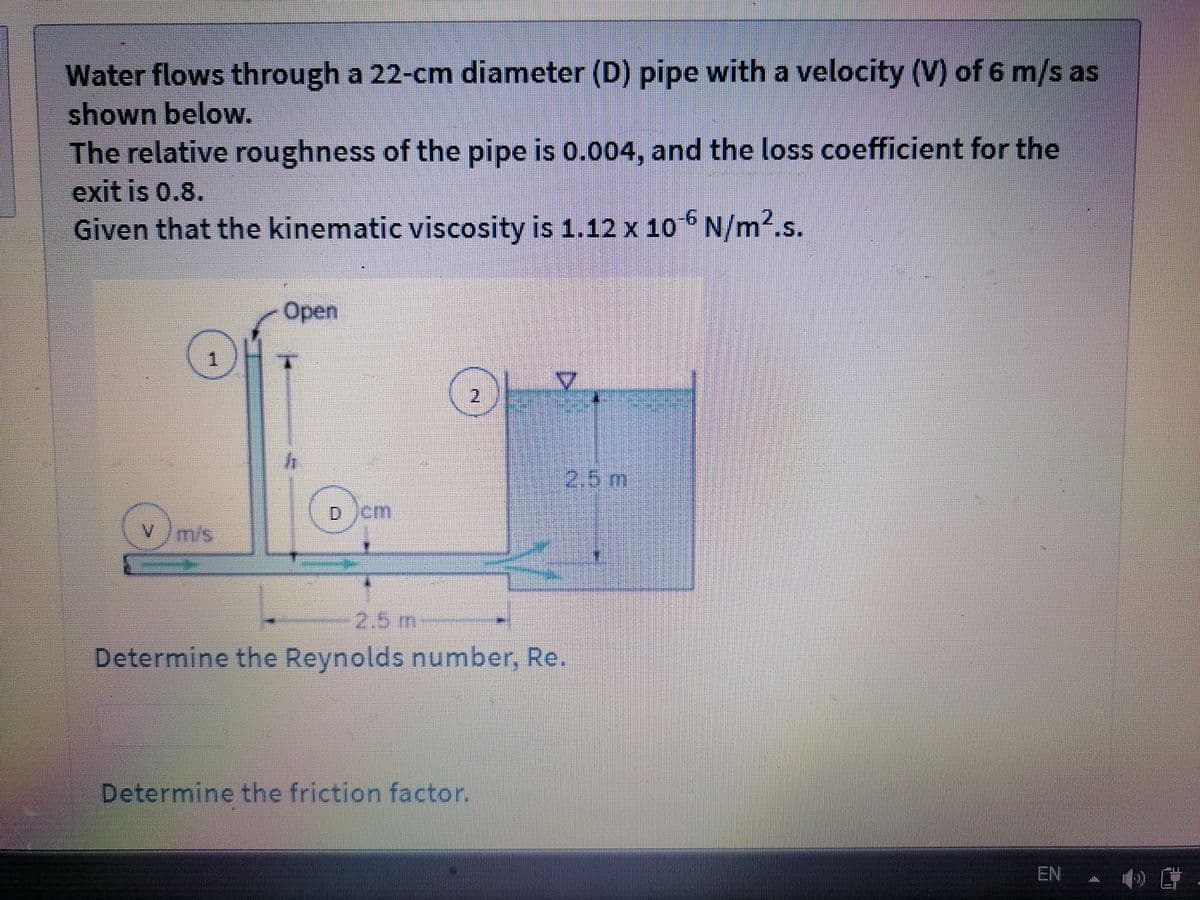 Water flows through a 22-cm diameter (D) pipe with a velocity (V) of 6 m/s as
shown below.
The relative roughness of the pipe is 0.004, and the loss coefficient for the
exit is 0.8.
Given that the kinematic viscosity is 1.12 x 10 N/m2.s.
9-
Open
2.5m
D)cm
Vm/s
2.5m
Determine the Reynolds number, Re.
Determine the friction factor.
EN
2.
