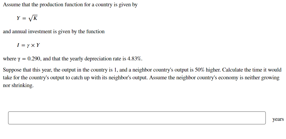 Assume that the production function for a country is given by
= VK
and annual investment is given by the function
I = y × Y
where y = 0.290, and that the yearly depreciation rate is 4.83%.
Suppose that this year, the output in the country is 1, and a neighbor country's output is 50% higher. Calculate the time it would
take for the country's output to catch up with its neighbor's output. Assume the neighbor country's economy is neither growing
nor shrinking.
years
