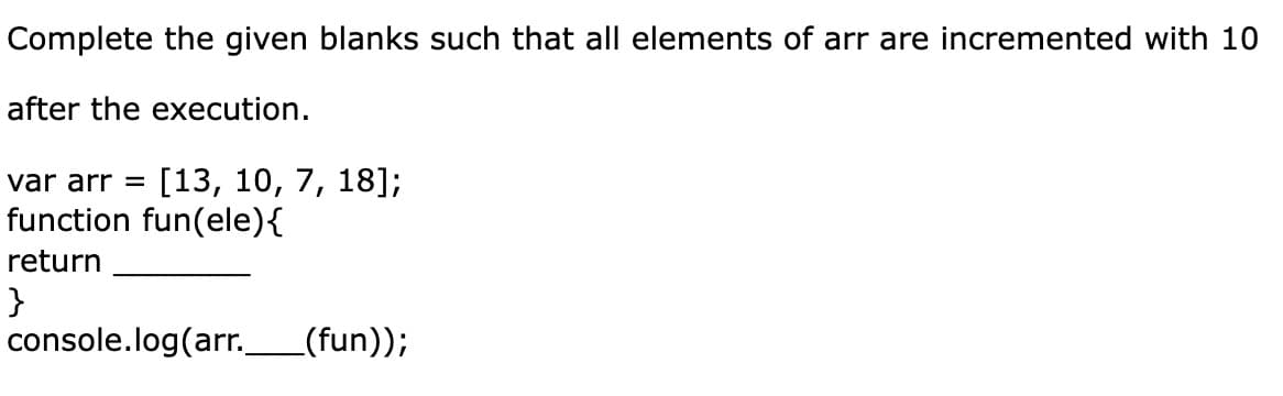 Complete the given blanks such that all elements of arr are incremented with 10
after the execution.
var arr = [13, 10, 7, 18];
function fun(ele) {
return
}
console.log(arr. _(fun));