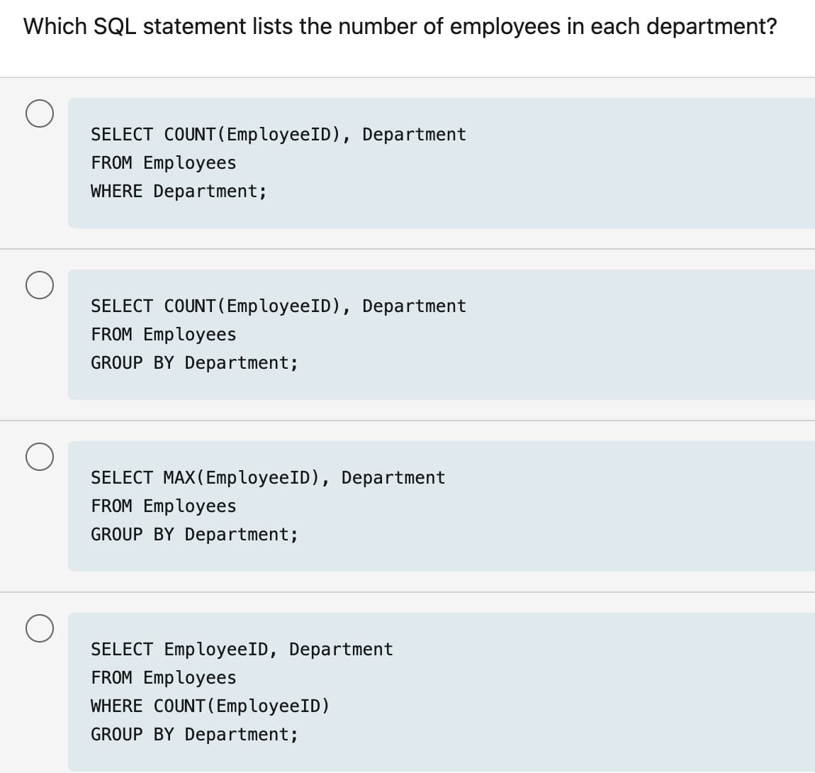 Which SQL statement lists the number of employees in each department?
SELECT COUNT(EmployeeID), Department
FROM Employees
WHERE Department;
SELECT COUNT(EmployeeID), Department
FROM Employees
GROUP BY Department;
SELECT MAX(EmployeeID), Department
FROM Employees
GROUP BY Department;
SELECT EmployeeID, Department
FROM Employees
WHERE COUNT (EmployeeID)
GROUP BY Department;