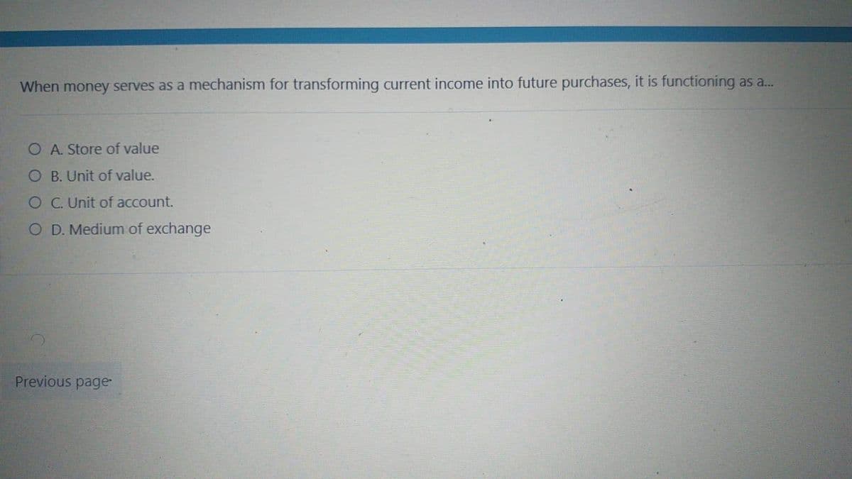 When money serves as a mechanism for transforming current income into future purchases, it is functioning as a...
A. Store of value
O B. Unit of value.
O C. Unit of account.
O D. Medium of exchange
Previous page
