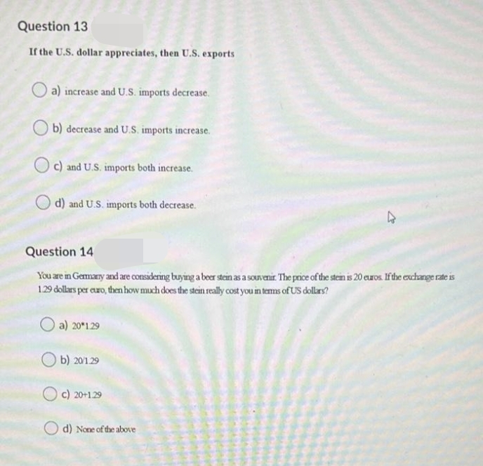 Question 13
If the U.S. dollar appreciates, then U.S. exports
a) increase and U.S. imports decrease.
b) decrease and U.S. imports increase.
Oc) and U.S. imports both increase.
O d) and U.S. imports both decrease.
Question 14
You are in Germary and are considering buying a beer stein as a souvenir. The price of the stein is 20 euros Ifthe exchange rate is
1.29 dollars per ero, then how much does the stein really cost you in tems of US dollas?
O a) 20*129
b) 20/129
c) 20+129
d) None of the above
