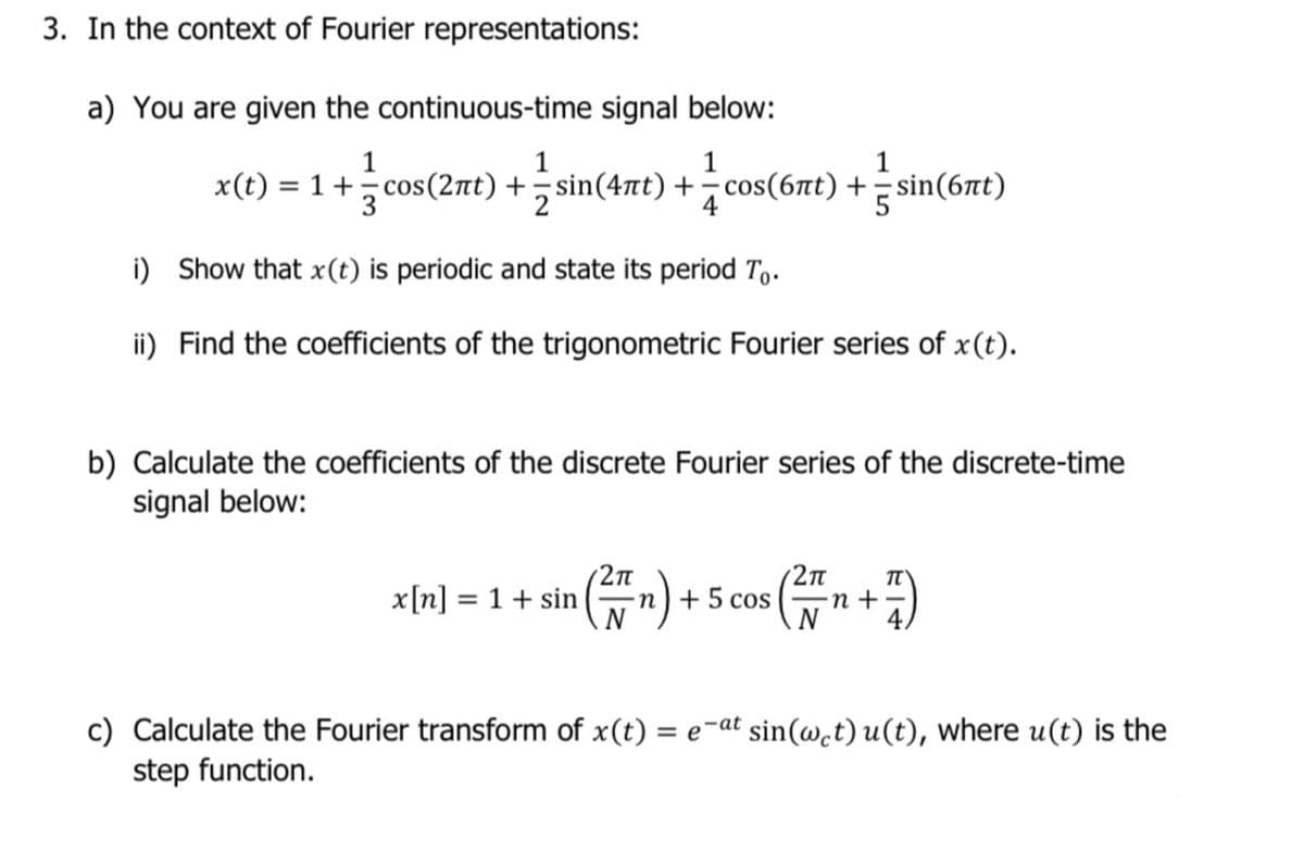 3. In the context of Fourier representations:
a) You are given the continuous-time signal below:
1
1
1
1
x(t) = 1 +cos(27t) +sin(47t) +cos(6nt) + sin(6t)
4
i) Show that x(t) is periodic and state its period To.
ii) Find the coefficients of the trigonometric Fourier series of x(t).
b) Calculate the coefficients of the discrete Fourier series of the discrete-time
signal below:
(품
2п
-n) + 5
cos (
2п
n +
4/
x[n] = 1 + sin
c) Calculate the Fourier transform of x(t) = e-at sin(w.t) u(t), where u(t) is the
step function.
