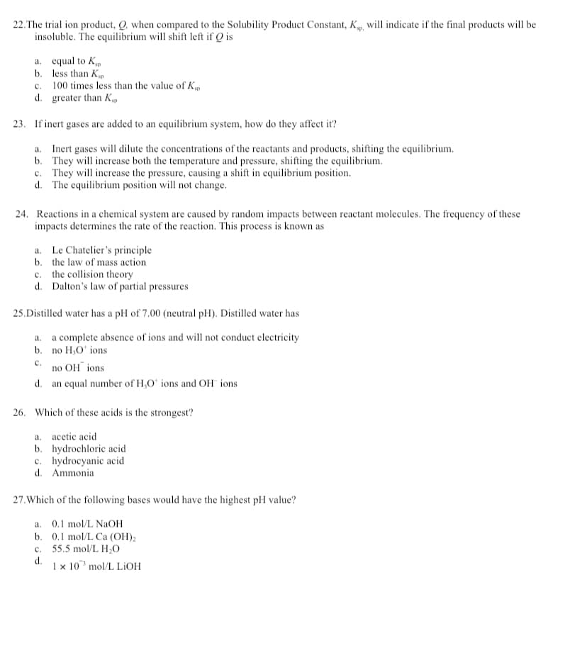 22. The trial ion product, Q. when compared to the Solubility Product Constant, Kp, will indicate if the final products will be
insoluble. The equilibrium will shift left if Q is
a. equal to K
b. less than K
c.
100 times less than the value of Ksp
d.
greater than K
23. If inert gases are added to an equilibrium system, how do they affect it?
a. Inert gases will dilute the concentrations of the reactants and products, shifting the equilibrium.
b.
They will increase both the temperature and pressure, shifting the equilibrium.
c. They will increase the pressure, causing a shift in equilibrium position.
d. The equilibrium position will not change.
24. Reactions in a chemical system are caused by random impacts between reactant molecules. The frequency of these
impacts determines the rate of the reaction. This process is known as
a. Le Chatelier's principle
b. the law of mass action
c. the collision theory
d. Dalton's law of partial pressures
25.Distilled water has a pH of 7.00 (neutral pH). Distilled water has
a.
a complete absence of ions and will not conduct electricity
b. no H₂O ions
C.
no OH ions
d. an equal number of H₂O ions and OH ions.
26. Which of these acids is the strongest?
a. acetic acid
b. hydrochloric acid
c. hydrocyanic acid
d. Ammonia
27. Which of the following bases would have the highest pH value?
a. 0.1 mol/L NaOH
b. 0.1 mol/L Ca (OH)₂
c. 55.5 mol/L H₂O
d.
1 x 10 mol/L LiOH