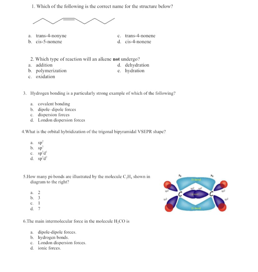 1. Which of the following is the correct name for the structure below?
a. trans-4-nonyne
c. trans-4-nonene
b. cis-5-nonene
d. cis-4-nonene
2. Which type of reaction will an alkene not undergo?
a. addition
d. dehydration
b. polymerization
e. hydration
c. oxidation
3. Hydrogen bonding is a particularly strong example of which of the following?
a. covalent bonding
b. dipole dipole forces
c. dispersion forces
d. London dispersion forces
4. What is the orbital hybridization of the trigonal bipyramidal VSEPR shape?
a. sp²
b. sp¹
c. sp'd'
d. sp'd²
5.How many pi-bonds are illustrated by the molecule C₂H, shown in
diagram to the right?
a. 2
b. 3
c. 1
d. 7
6. The main intermolecular force in the molecule H₂CO is
a. dipole-dipole forces.
b. hydrogen bonds.
c. London dispersion forces.
d.
ionic forces.
II-bond
II-bond