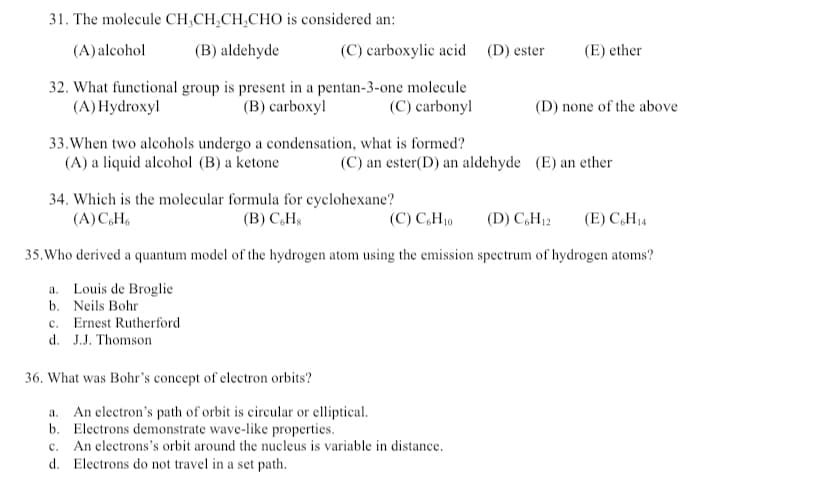 31. The molecule CH₂CH₂CH₂CHO is considered an:
(A) alcohol
(B) aldehyde
32. What functional group is present in a pentan-3-one molecule
(A) Hydroxyl
(B) carboxyl
(C) carbonyl
33. When two alcohols undergo a condensation, what is formed?
(A) a liquid alcohol (B) a ketone
(C) an ester(D) an aldehyde (E) an ether
34. Which is the molecular formula for cyclohexane?
(A) C,H6
(B) C&H
(C) C6H10
(D) C6H₁2 (E) CH₁4
35. Who derived a quantum model of the hydrogen atom using the emission spectrum of hydrogen atoms?
a. Louis de Broglic
b. Neils Bohr
c. Ernest Rutherford.
d. J.J. Thomson
36. What was Bohr's concept of electron orbits?
a.
An electron's path of orbit is circular or elliptical.
b. Electrons demonstrate wave-like properties.
c. An electrons's orbit around the nucleus is variable in distance.
d.
Electrons do not travel in a set path.
(C) carboxylic acid (D) ester
(E) ether
(D) none of the above