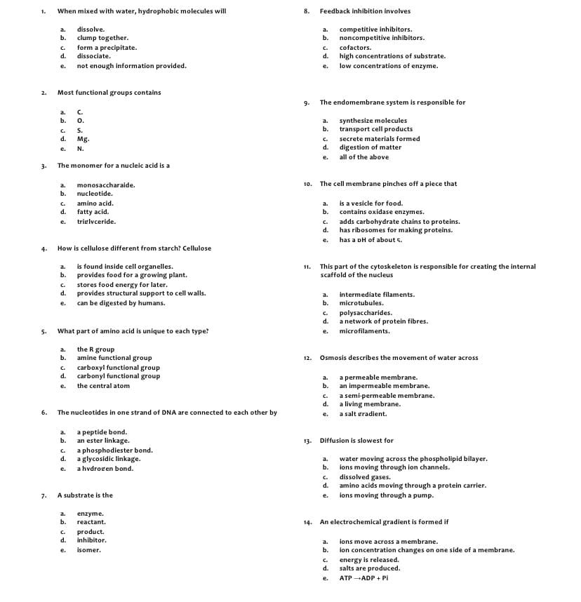 1.
When mixed with water, hydrophobic molecules will
8.
Feedback inhibition involves
dissolve.
competitive inhibitors.
a.
a.
b.
clump together.
form a precipitate.
b.
noncompetitive inhibitors.
c.
c.
cofactors.
d.
dissociate.
d.
high concentrations of substrate.
low concentrations of enzyme.
not enough information provided.
e.
e.
2.
Most functional groups contains
The endomembrane system is responsible for
9.
a.
C.
o.
S.
Mg.
synthesize molecules
transport cell products
b.
a.
b.
c.
d.
C.
secrete materials formed
N.
d.
digestion of matter
e.
е.
all of the above
3.
The monomer for a nucleic acid is a
a.
monosaccharaide.
10.
The cell membrane pinches off a piece that
b.
nucleotide.
is a vesicle for food.
contains oxidase enzymes.
c.
amino acid.
a.
d.
fatty acid.
b.
trielvceride.
adds carbohydrate chains to proteins.
has ribosomes for making proteins.
has a pH of about s.
e.
C.
d.
е.
How is cellulose different from starch? Cellulose
4-
is found inside cell organelles.
provides food for a growing plant.
This part of the cytoskeleton is responsible for creating the internal
scaffold of the nucleus
a.
11.
b.
stores food energy for later.
provides structural support to cell walls.
c.
d.
intermediate filaments.
a.
е.
can be digested by humans.
b.
microtubules.
polysaccharides.
a network of protein fibres.
C.
d.
5.
What part of amino acid is unique to each type?
е.
microfilaments.
the R group
amine functional group
a.
b.
12.
Osmosis describes the movement of water across
carboxyl functional group
c.
d.
carbonyl functional group
a permeable membrane.
an impermeable membrane.
a.
e.
the central atom
b.
a semi-permeable membrane.
a living membrane.
C.
d.
6.
The nucleotides in one strand of DNA are connected to each other by
a salt gradient.
e.
a peptide bond.
an ester linkage.
a phosphodiester bond.
d.
a.
b.
13. Diffusion is slowest for
C.
a glycosidic linkage.
water moving across the phospholipid bilayer.
a.
ions moving through ion channels.
a hvdrogen bond.
b.
е.
c.
dissolved gases.
d.
amino acids moving through a protein carrier.
A substrate is the
e. ions moving through a pump.
7.
a.
enzyme.
b.
reactant.
14. An electrochemical gradient is formed if
c.
product.
d.
inhibitor.
a.
ions move across a membrane.
ion concentration changes on one side of a membrane.
energy is released.
е.
isomer.
b.
c.
d.
salts are produced.
e.
ATP ADP + Pi
