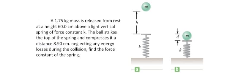 A 1.75 kg mass is released from rest
at a height 60.0 cm above a light vertical
spring of force constant k. The ball strikes
the top of the spring and compresses it a
distance 8.90 cm. neglecting any energy
losses during the collision, find the force
constant of the spring.
m
a
