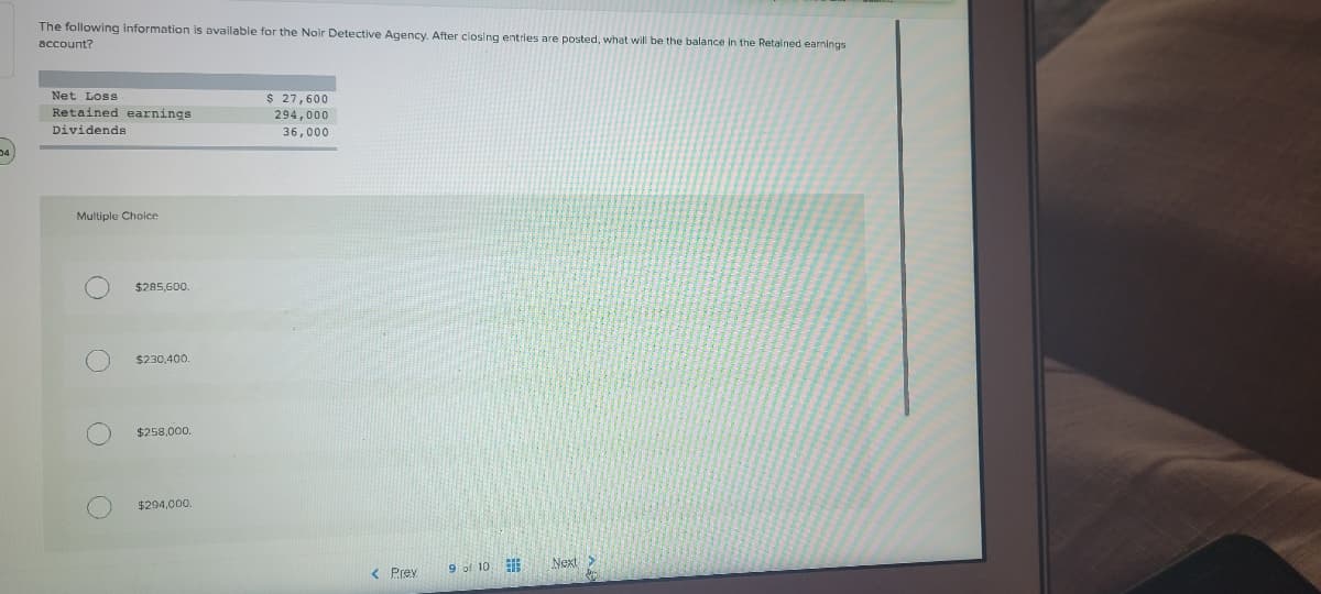 The following information is available for the Noir Detective Agency, After closing entries are posted, what will be the balance in the Retained earnings
account?
Net Loss
$ 27,600
Retained earnings
294,000
36,000
Dividends
Multiple Choice
$285,600.
$230,400.
$258,000.
$294,000.
9 of 10
Next>
< Prey
