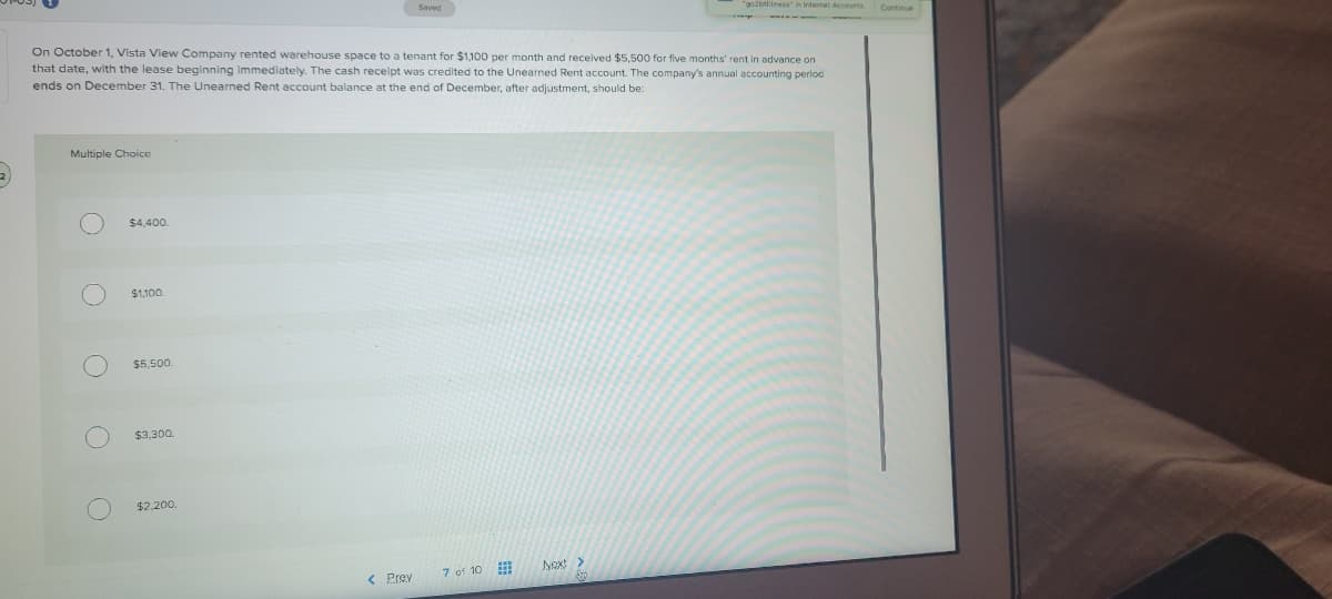 "go2btfitness" in Internat Accounts
Continue
On October 1, Vista View Company rented warehouse space to a tenant for $1,100 per month and received $5,500 for flve months' rent in advance on
that date, with the lease beginning immediately. The cash receipt was credited to the Unearned Rent account. The company's annual accounting perlod
ends on December 31. The Unearned Rent account balance at the end of December, after adjustment, should be:
Multiple Choice
$4,400.
$1,100.
$5,500.
$3,300.
$2.200.
7 of 10
Next>
< Prev
O O O OO
