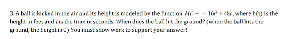 3. A ball is kicked in the air and its height is modeled by the function h(t) = - 16 +48t , where h(t) is the
height in feet and tis the time in seconds. When does the ball hit the ground? (when the ball hits the
ground, the height is 0) You must show work to support your answer!
