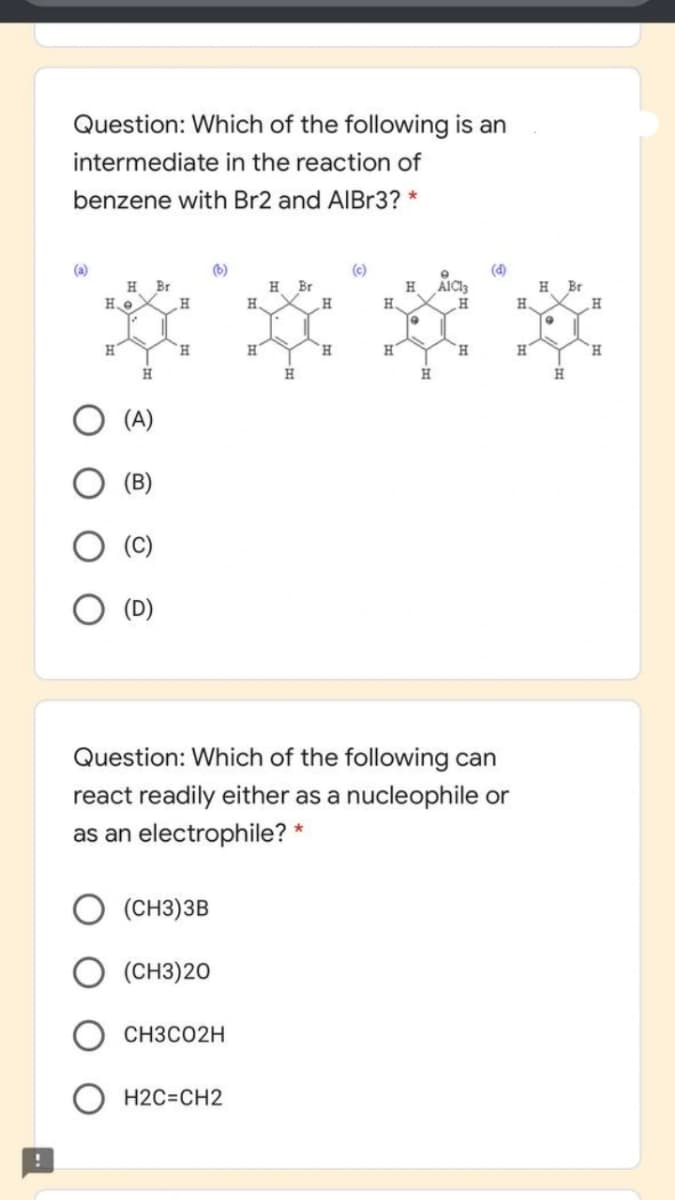 Question: Which of the following is an
intermediate in the reaction of
benzene with Br2 and AIBr3? *
(b)
(c)
(d)
Br
H
Br
AIC
Br
H.
H.
H
H
H.
H
H.
H
H
H.
(A)
Question: Which of the following can
react readily either as a nucleophile or
as an electrophile? *
(CH3)3B
(CH3)20
CH3CO2H
H2C=CH2
