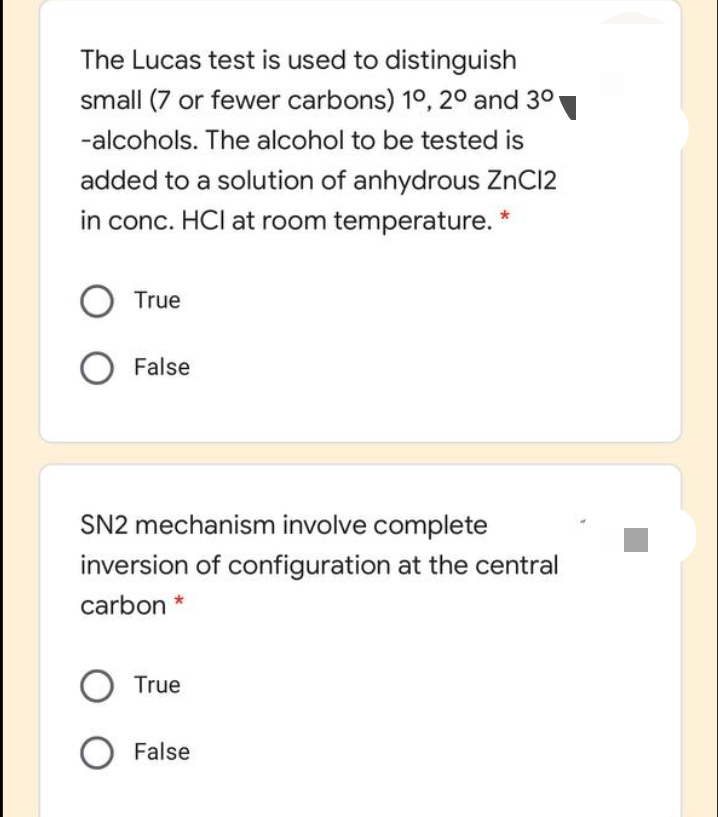 The Lucas test is used to distinguish
small (7 or fewer carbons) 1°, 20 and 30
-alcohols. The alcohol to be tested is
added to a solution of anhydrous ZnC12
in conc. HCI at room temperature. *
True
False
SN2 mechanism involve complete
inversion of configuration at the central
carbon *
True
O False
