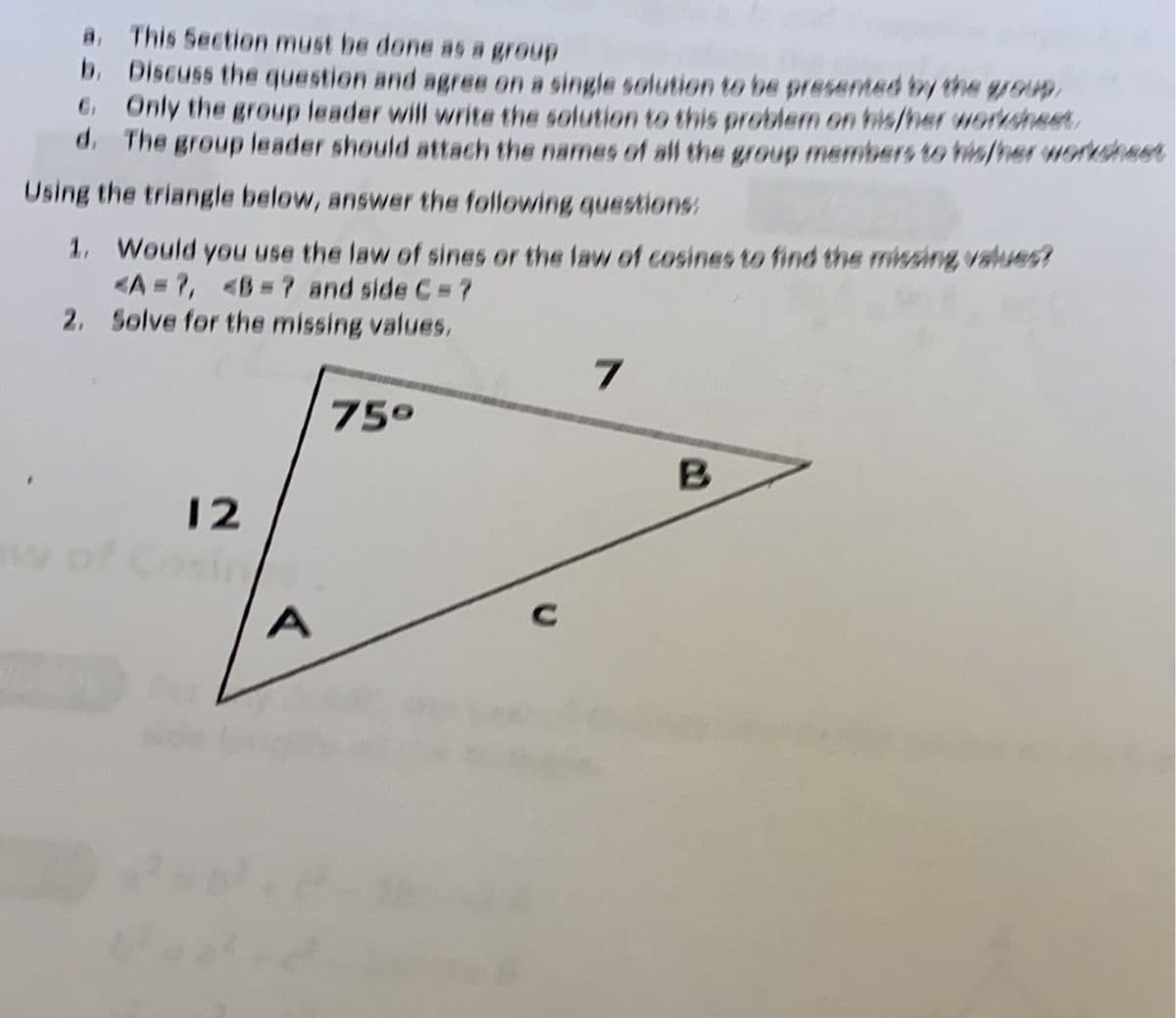 This Section must be done as a group
b. Discuss the question and agree on a single solution to be presented by the gJOH),
G Only the group leader will write the solution to this problem on his/her worksheet
d. The group leader should attach the names of all the group members to his/her worksheet
Using the triangle below, answer the following questions:
1. Would you use the law of sines or the law of cosines to find the missing, values?
<A=7, <B=? and side C = ?
2. Solve for the missing values,
75°
12
w ofc
