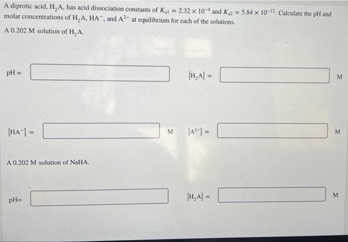 A diprotic acid, H, A, has acid dissociation constants of K = 2.32 x 10-4 and K2 = 5.84 x 10-12. Calculate the pH and
molar concentrations of H,A, HA", and A2- at equilibrium for each of the solutions.
A 0.202 M solution of H, A.
pH =
(H,A] =
%3D
[HA-] =
[A2-) =
M.
!!
A 0.202 M solution of NaHA.
[H, A] =
pH=
