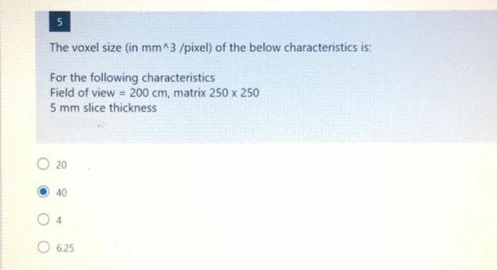 5
The voxel size (in mm^3/pixel) of the below characteristics is:
For the following characteristics
Field of view = 200 cm, matrix 250 x 250
5 mm slice thickness
O 20
40
O 625
