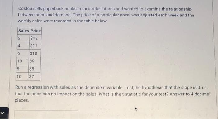 Costco sells paperback books in their retail stores and wanted to examine the relationship
between price and demand. The price of a particular novel was adjusted each week and the
weekly sales were recorded in the table below.
Sales Price
$12
$11
4
$10
$9
$8
10
8.
10
$7
Run a regression with sales as the dependent variable. Test the hypothesis that the slope is 0, i.e.
that the price has no impact on the sales. What is the t-statistic for your test? Answer to 4 decimal
places.
