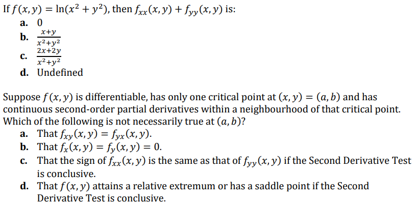 If f (x,y) = In(x² + y²), then fxx(x,y) + fyy(x, y) is:
а. 0
x+y
b.
x2+y2
2х+2у
с.
x²+y2
d. Undefined
Suppose f (x, y) is differentiable, has only one critical point at (x, y) = (a, b) and has
continuous second-order partial derivatives within a neighbourhood of that critical point.
Which of the following is not necessarily true at (a, b)?
a. That fxy(x, y) = fyx(x, y).
b. That fx (x, у) %3 f, (х, у) 3D 0.
c. That the sign of frx(x, y) is the same as that of fyy(x, y) if the Second Derivative Test
is conclusive.
d. That f(x, y) attains a relative extremum or has a saddle point if the Second
Derivative Test is conclusive.
