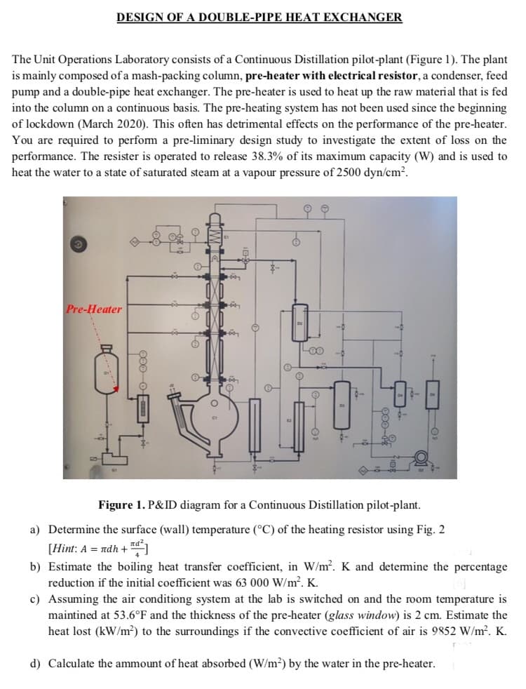 DESIGN OF A DOUBLE-PIPE HEAT EXCHANGER
The Unit Operations Laboratory consists of a Continuous Distillation pilot-plant (Figure 1). The plant
is mainly composed of a mash-packing column, pre-heater with electrical resistor, a condenser, feed
pump and a double-pipe heat exchanger. The pre-heater is used to heat up the raw material that is fed
into the column on a continuous basis. The pre-heating system has not been used since the beginning
of lockdown (March 2020). This often has detrimental effects on the performance of the pre-heater.
You are required to perfom a pre-liminary design study to investigate the extent of loss on the
performance. The resister is operated to release 38.3% of its maximum capacity (W) and is used to
heat the water to a state of saturated steam at a vapour pressure of 2500 dyn/cm?.
오오
Pre-Heater
Loo
Figure 1. P&ID diagram for a Continuous Distillation pilot-plant.
a) Determine the surface (wall) temperature (°C) of the heating resistor using Fig. 2
[Hint: A = ndh +
b) Estimate the boiling heat transfer coefficient, in W/m2. K and detemine the percentage
reduction if the initial coefficient was 63 000 W/m2. K.
c) Assuming the air conditiong system at the lab is switched on and the room temperature is
maintined at 53.6°F and the thickness of the pre-heater (glass window) is 2 cm. Estimate the
heat lost (kW/m²) to the surroundings if the convective coefficient of air is 9852 W/m?. K.
d) Calculate the ammount of heat absorbed (W/m²) by the water in the pre-heater.
