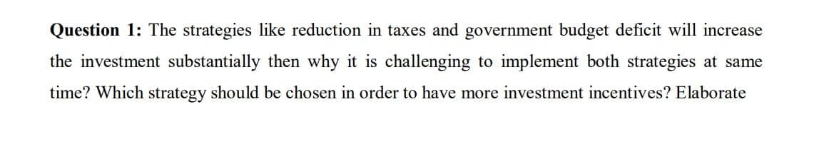 Question 1: The strategies like reduction in taxes and government budget deficit will increase
the investment substantially then why it is challenging to implement both strategies at same
time? Which strategy should be chosen in order to have more investment incentives? Elaborate
