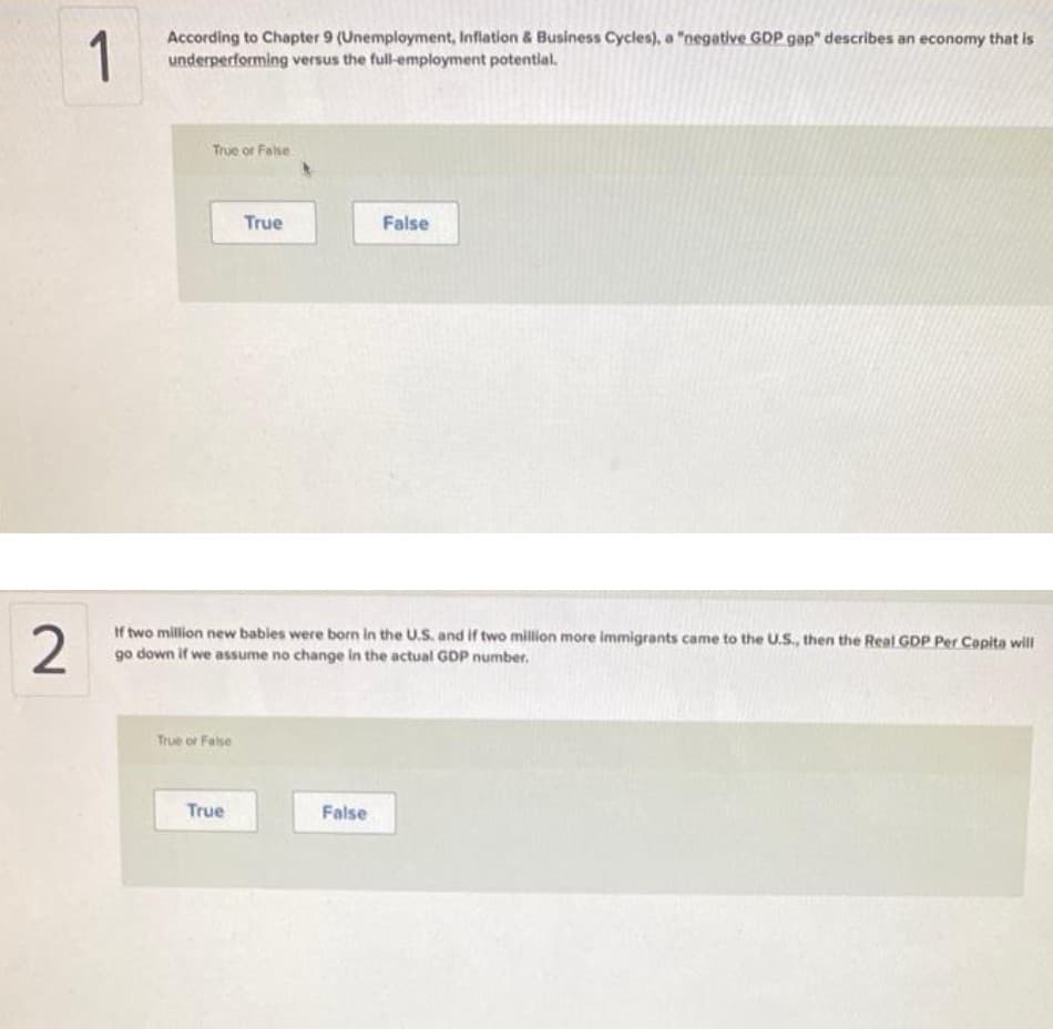 1
According to Chapter 9 (Unemployment, Inflation & Business Cycles), a "negative GDP gap" describes an economy that is
underperforming versus the full-employment potential.
True or Fase
True
False
If two million new babies were born in the U.S. and if two million more immigrants came to the U.S., then the Real GDP Per Copita will
go down if we assume no change in the actual GDP number.
True or False
True
False
