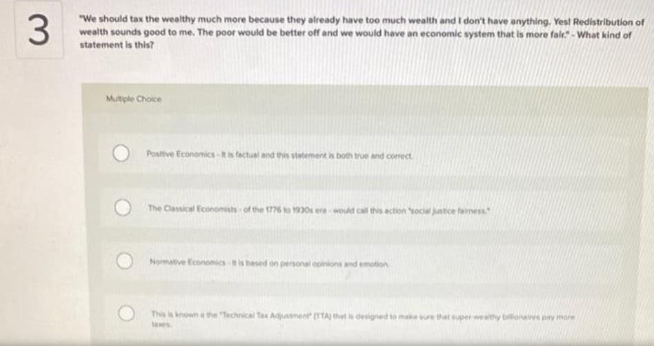 "We should tax the wealthy much more because they already have too much wealth and I don't have anything. Yest Redistribution of
wealth sounds good to me. The poor would be better off and we would have an economic system that is more fair." - What kind of
statement is this?
Mutple Choice
Positive Economics -tis factual and this statement is both true and correct
The Classical Economists of the 1776 to 1930s era would call this action social juntice fainess
Normative Economics is based on personal opinions and emotion
This is known a the "Technical Tax Adjustment (TTA) thet is designed to make sure that super weathy billonaires pay more
taxes
3.
