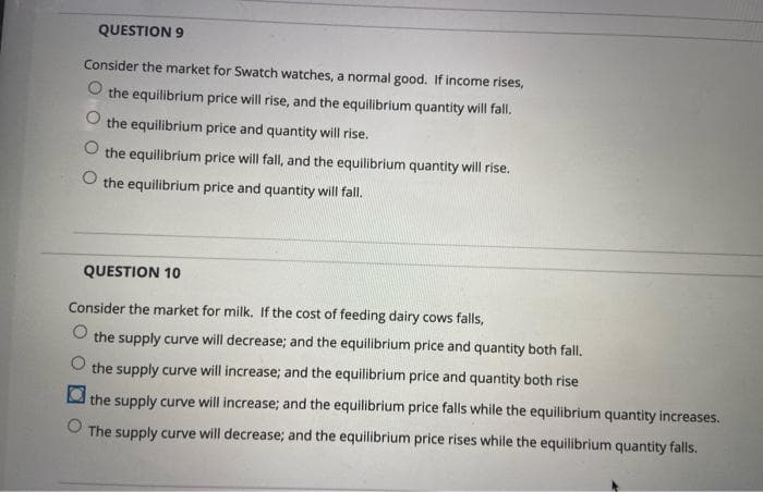 QUESTION 9
Consider the market for Swatch watches, a normal good. If income rises,
O the equilibrium price will rise, and the equilibrium quantity will fall.
the equilibrium price and quantity will rise.
O the equilibrium price will fall, and the equilibrium quantity will rise.
the equilibrium price and quantity will fall.
QUESTION 10
Consider the market for milk. If the cost of feeding dairy cows falls,
the supply curve will decrease; and the equilibrium price and quantity both fall.
the supply curve will increase; and the equilibrium price and quantity both rise
O the supply curve will increase; and the equilibrium price falls while the equilibrium quantity increases.
The supply curve will decrease; and the equilibrium price rises while the equilibrium quantity falls.
