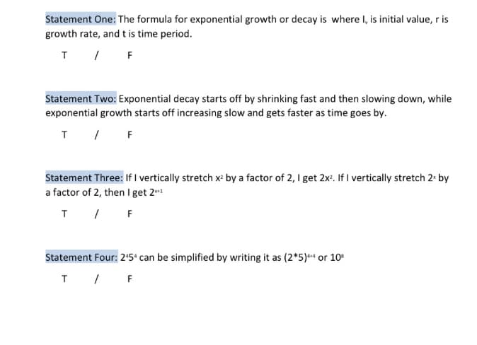 Statement One: The formula for exponential growth or decay is where I, is initial value, r is
growth rate, and t is time period.
T / F
Statement Two: Exponential decay starts off by shrinking fast and then slowing down, while
exponential growth starts off increasing slow and gets faster as time goes by.
T / F
Statement Three: If I vertically stretch x by a factor of 2, 1 get 2x. If I vertically stretch 2. by
a factor of 2, then I get 2**
T / F
Statement Four: 25° can be simplified by writing it as (2*5)+“ or 10
