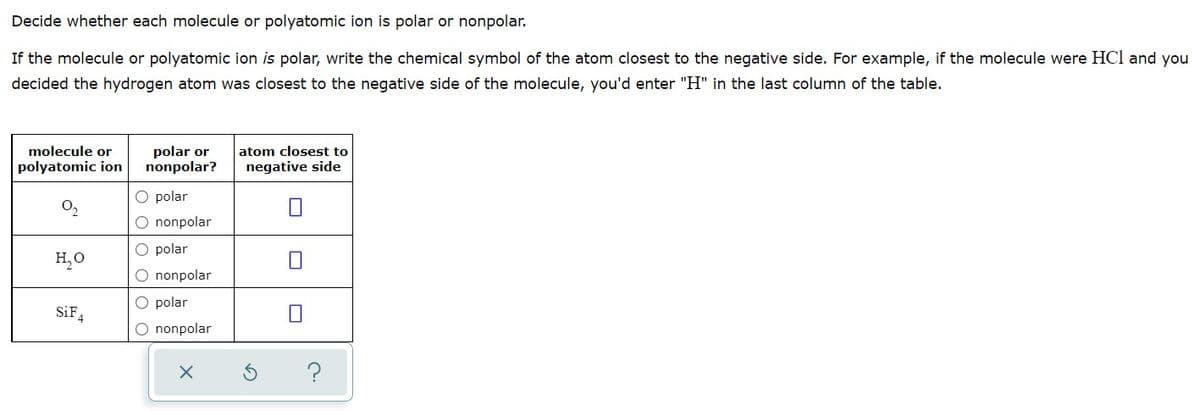 Decide whether each molecule or polyatomic ion is polar or nonpolar.
If the molecule or polyatomic ion is polar, write the chemical symbol of the atom closest to the negative side. For example, if the molecule were HCl and you
decided the hydrogen atom was closest to the negative side of the molecule, you'd enter "H" in the last column of the table.
polar or
nonpolar?
molecule or
atom closest to
polyatomic ion
negative side
O polar
O nonpolar
O polar
H,0
O nonpolar
O polar
SiF,
O nonpolar
