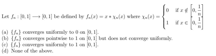 if x ¢ 0,
Let fn : [0, 1] –→ [0, 1] be defined by fn(x) = x * Xn(x) where Xn(x) =
if x € |0,
n
(a) {fn} converges uniformly to 0 on [0, 1].
(b) {fn} converges pointwise to 1 on [0, 1] but does not converge uniformly.
(c) {fn} converges uniformly to 1 on [0, 1].
(d) None of the above.
