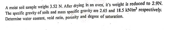 A moist soil sample weighs 3.52 N. After drying in an oven, it's weight is reduced to 2.9N.
The specific gravity of soils and mass specific gravity are 2.65 and 18.5 kN/m³ respectively.
Determine water content, void ratio, porosity and degree of saturation.