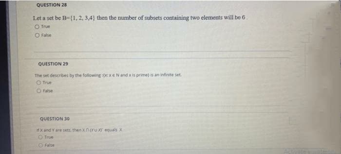 QUESTION 28
Let a set be B-{1, 2, 3,4} then the number of subsets containing two elements will be 6.
O True
O False
QUESTION 29
The set describes by the following :bexENand x is prime) is an infinite set.
O True
O False
QUESTION 30
ifx and Yare sets., then Xnruxy equais X
O True
O False
