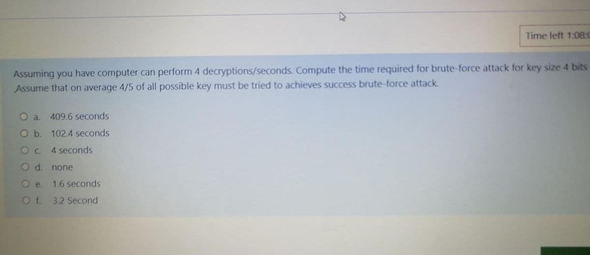 Time left 1:08:0
Assuming you have computer can perform 4 decryptions/seconds. Compute the time required for brute-force attack for key size 4 bits
Assume that on average 4/5 of all possible key must be tried to achieves success brute-force attack.
O a.
409.6 seconds
O b. 102.4 seconds
Oc 4 seconds
O d. none
O e.
1.6 seconds
Of 3.2 Second
