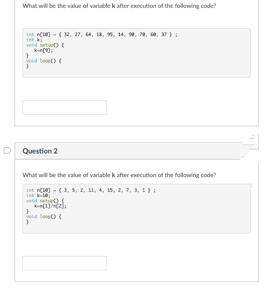 What will be the value of variable k after execution of the following code?
int n[10] = { 32, 27, 64, 18, 95, 14, 90, 70, 60, 37 };
int k;
void setup() {
k=n[9];
}
void loop() {
}
Question 2
What will be the value of variable k after execution of the following code?
int n[10] = { 3, 5, 2, 11, 4, 15, 2, 7, 3, 1 } ;
int k=10;
void setup() {
k=n[1]/n[2];
}
void loop() {
}
