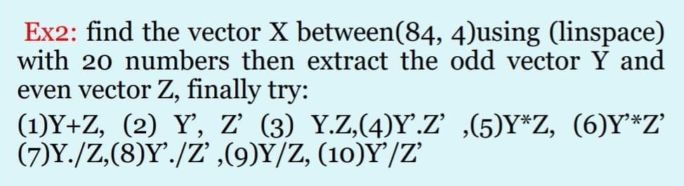 Ex2: find the vector X between(84, 4)using (linspace)
with 20 numbers then extract the odd vector Y and
even vector Z, finally try:
(1)Y+Z, (2) Y', z' (3) Y.Z,(4)Y.Z' ,(5)Y*Z, (6)Y*Z'
(7)Y./Z,(8)Y./Z' ,(9)Y/Z, (10)Y'/Z'
