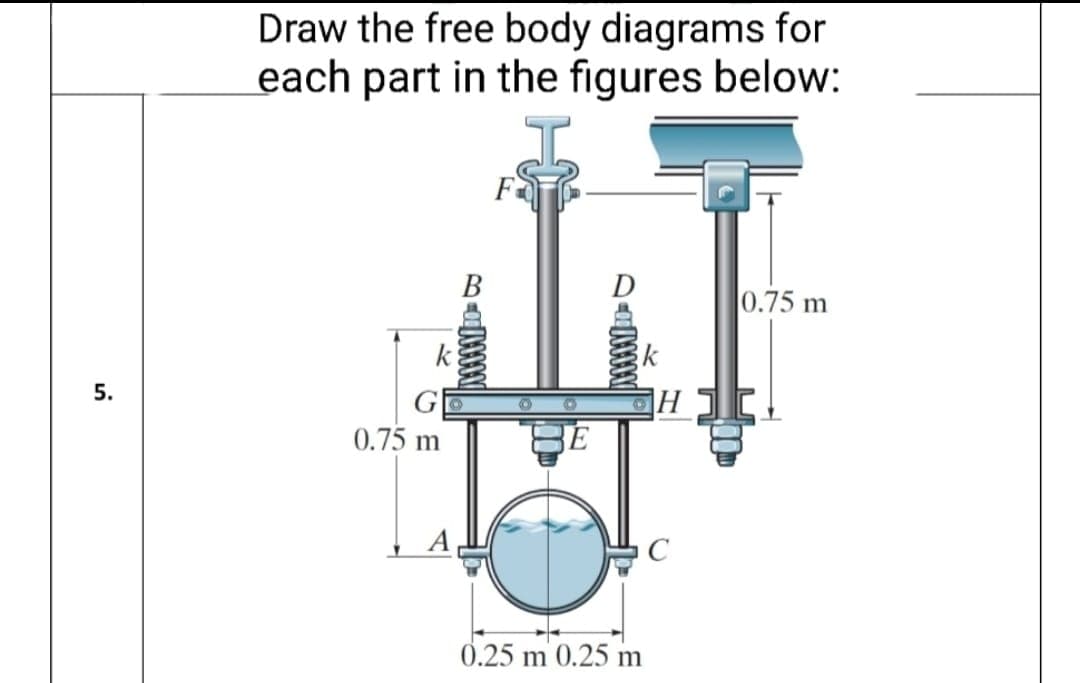 Draw the free body diagrams for
each part in the figures below:
F
В
D
0.75 m
k
k
5.
0.75 m
BE
C
0.25 m 0.25 m
