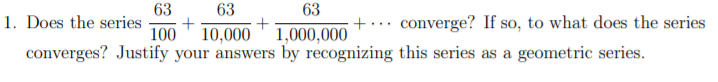 63
63
+
63
1. Does the series
+... converge? If so, to what does the series
100
10,000' 1,000,000
converges? Justify your answers by recognizing this series as a geometric series.
