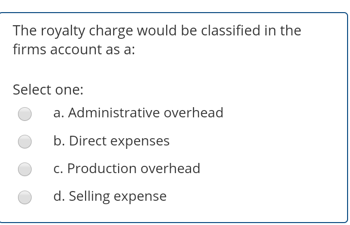 The royalty charge would be classified in the
firms account as a:
Select one:
a. Administrative overhead
b. Direct expenses
c. Production overhead
d. Selling expense
