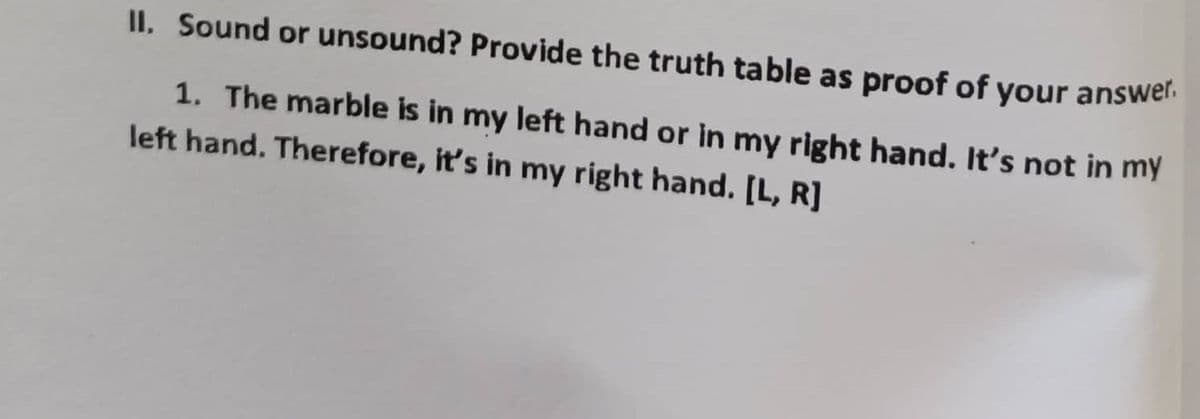 II. Sound or unsound? Provide the truth table as proof of your answer.
1. The marble is in my left hand or in my right hand. It's not in my
left hand. Therefore, it's in my right hand. [L, R]