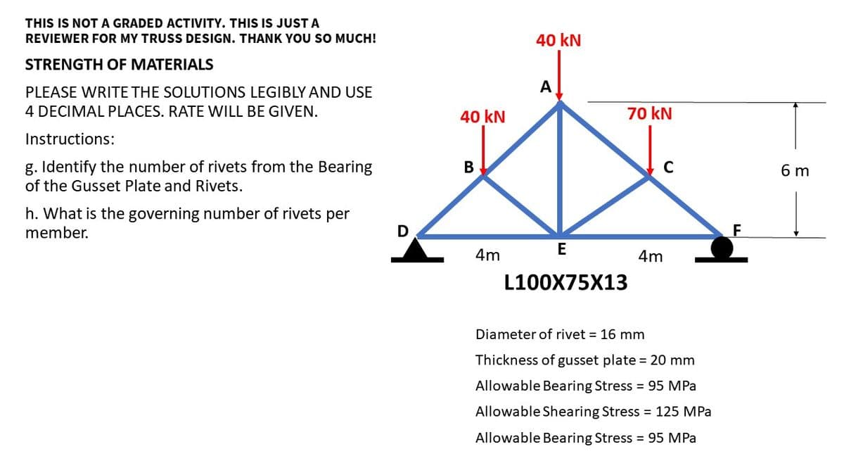 THIS IS NOT A GRADED ACTIVITY. THIS IS JUST A
REVIEWER FOR MY TRUSS DESIGN. THANK YOU SO MUCH!
STRENGTH OF MATERIALS
PLEASE WRITE THE SOLUTIONS LEGIBLY AND USE
4 DECIMAL PLACES. RATE WILL BE GIVEN.
Instructions:
g. Identify the number of rivets from the Bearing
of the Gusset Plate and Rivets.
h. What is the governing number of rivets per
member.
D
40 kN
B
4m
40 kN
A
70 kN
E
L100X75X13
C
4m
Diameter of rivet = 16 mm
Thickness of gusset plate = 20 mm
Allowable Bearing Stress = 95 MPa
Allowable Shearing Stress = 125 MPa
Allowable Bearing Stress = 95 MPa
F
6 m