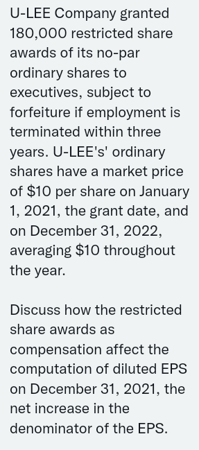 U-LEE Company granted
180,000 restricted share
awards of its no-par
ordinary shares to
executives, subject to
forfeiture if employment is
terminated within three
years. U-LEE's' ordinary
shares have a market price
of $10 per share on January
1, 2021, the grant date, and
on December 31, 2022,
averaging $10 throughout
the year.
Discuss how the restricted
share awards as
compensation affect the
computation of diluted EPS
on December 31, 2021, the
net increase in the
denominator of the EPS.