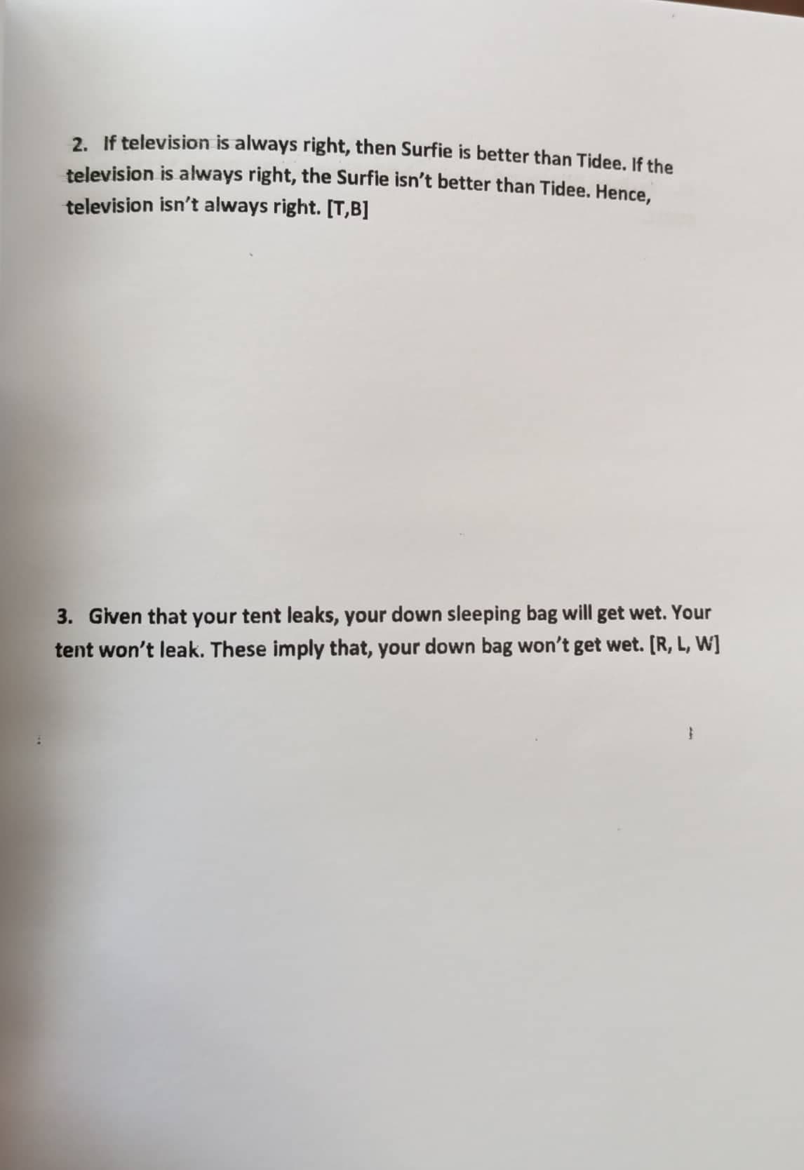 2. If television is always right, then Surfie is better than Tidee. If the
television is always right, the Surfie isn't better than Tidee. Hence,
television isn't always right. [T,B]
3. Given that your tent leaks, your down sleeping bag will get wet. Your
tent won't leak. These imply that, your down bag won't get wet. [R, L, W]