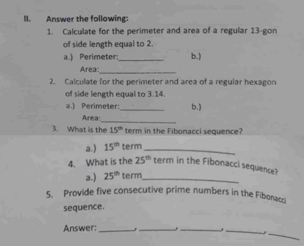 II.
Answer the following:
1. Calculate for the perimeter and area of a regular 13-gon
of side length equal to 2.
a.) Perimeter:
Area:
2. Calculate for the perimeter and area of a regular hexagon
of side length equal to 3.14.
a.) Perimeter:
b.)
sequence.
Area:
3. What is the 15th term in the Fibonacci sequence?
a.) 15th term
4. What is the 25th term in the Fibonacci sequence?
a.) 25th term_
5. Provide five consecutive prime numbers in the Fibonacci
Answer:
b.)