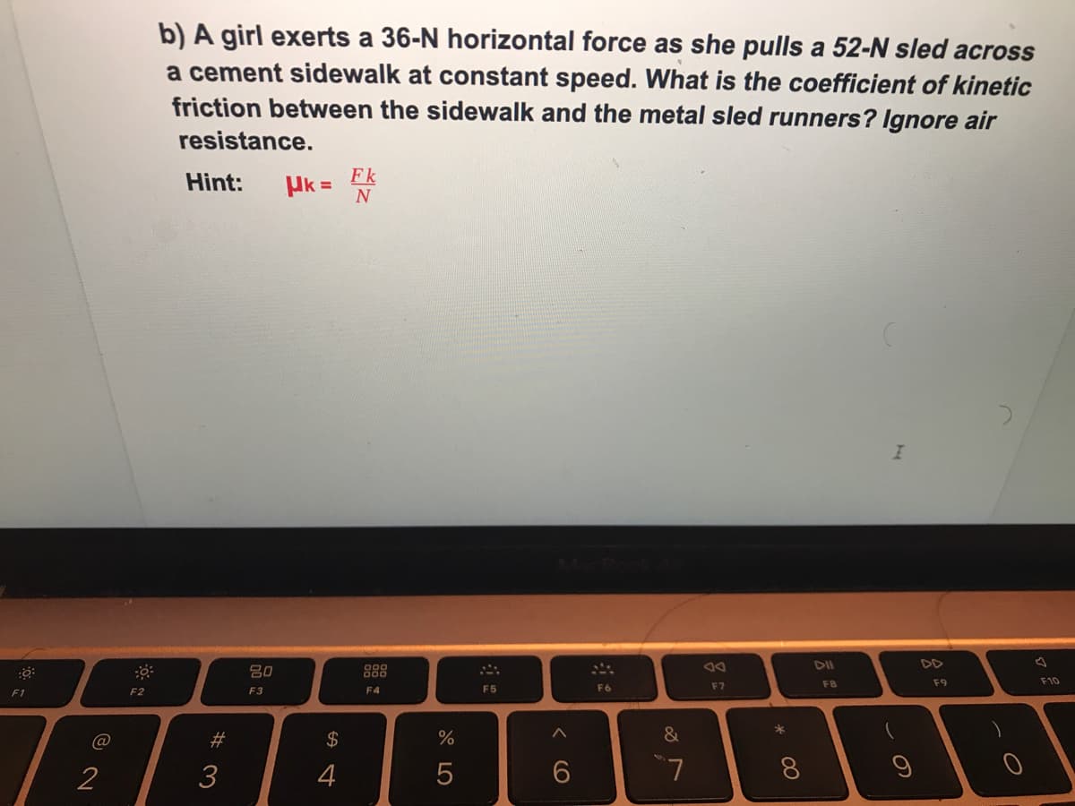 b) A girl exerts a 36-N horizontal force as she pulls a 52-N sled across
a cement sidewalk at constant speed. What is the coefficient of kinetic
friction between the sidewalk and the metal sled runners? Ignore air
resistance.
Fk
Hint:
Uk =
80
D4
DII
F8
F9
F10
F2
F3
F4
F5
F6
F7
F1
@
%23
2$
&
3
4
6.
