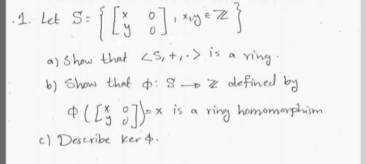 .1. Let S:
a) Show that <S, +,·>is
b) Show that ¢: S» Z defined by
a ving.
$ ( [Š g7)=* is a
ring homomorphism
c) Describe ker4.
