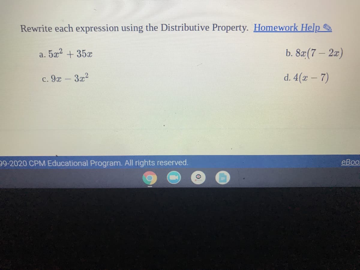 Rewrite each expression using the Distributive Property. Homework Help
5a2
+ 35x
b. 82(7- 2г)
а.
c. 9x - 3x2
d. 4(x – 7)
99-2020 CPM Educational Program. All rights reserved.
eBo.
