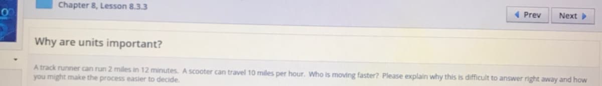 Chapter 8, Lesson 8.3.3
1 Prev
Next
Why are units important?
A track runner can run 2 miles in 12 minutes. A scooter can travel 10 miles per hour. Who is moving faster? Please explain why this is difficult to answer right away and how
you might make the process easier to decide.
