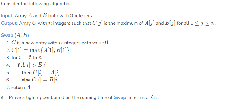 Consider the following algorithm:
Input: Array A and B both with n integers.
Output: Array C with n integers such that C[j] is the maximum of A[j] and B[j] for all 1 < j < n.
Swap (A, B)
1. C is a new array with n integers with value 0.
2. C[1] = max{A[1], B[1]}
3. for i = 2 to n
4. if A[i] > B[i]
then C[i] = A[i]
else Cli] = B[i]
7. return A
5.
6.
a Prove a tight upper bound on the running time of Swap in terms of O.
